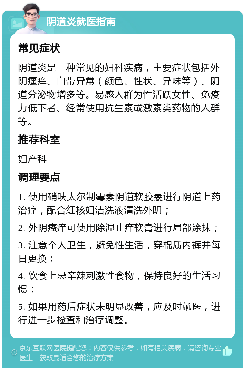 阴道炎就医指南 常见症状 阴道炎是一种常见的妇科疾病，主要症状包括外阴瘙痒、白带异常（颜色、性状、异味等）、阴道分泌物增多等。易感人群为性活跃女性、免疫力低下者、经常使用抗生素或激素类药物的人群等。 推荐科室 妇产科 调理要点 1. 使用硝呋太尔制霉素阴道软胶囊进行阴道上药治疗，配合红核妇洁洗液清洗外阴； 2. 外阴瘙痒可使用除湿止痒软膏进行局部涂抹； 3. 注意个人卫生，避免性生活，穿棉质内裤并每日更换； 4. 饮食上忌辛辣刺激性食物，保持良好的生活习惯； 5. 如果用药后症状未明显改善，应及时就医，进行进一步检查和治疗调整。