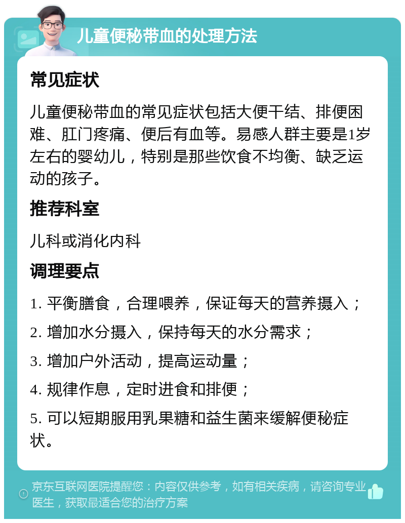 儿童便秘带血的处理方法 常见症状 儿童便秘带血的常见症状包括大便干结、排便困难、肛门疼痛、便后有血等。易感人群主要是1岁左右的婴幼儿，特别是那些饮食不均衡、缺乏运动的孩子。 推荐科室 儿科或消化内科 调理要点 1. 平衡膳食，合理喂养，保证每天的营养摄入； 2. 增加水分摄入，保持每天的水分需求； 3. 增加户外活动，提高运动量； 4. 规律作息，定时进食和排便； 5. 可以短期服用乳果糖和益生菌来缓解便秘症状。