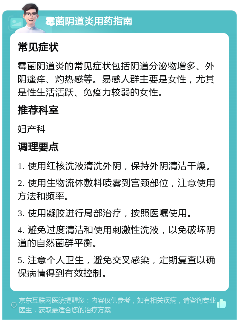 霉菌阴道炎用药指南 常见症状 霉菌阴道炎的常见症状包括阴道分泌物增多、外阴瘙痒、灼热感等。易感人群主要是女性，尤其是性生活活跃、免疫力较弱的女性。 推荐科室 妇产科 调理要点 1. 使用红核洗液清洗外阴，保持外阴清洁干燥。 2. 使用生物流体敷料喷雾到宫颈部位，注意使用方法和频率。 3. 使用凝胶进行局部治疗，按照医嘱使用。 4. 避免过度清洁和使用刺激性洗液，以免破坏阴道的自然菌群平衡。 5. 注意个人卫生，避免交叉感染，定期复查以确保病情得到有效控制。