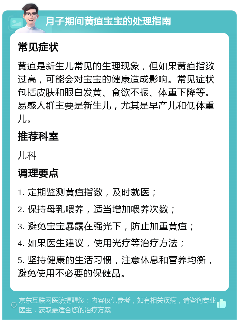 月子期间黄疸宝宝的处理指南 常见症状 黄疸是新生儿常见的生理现象，但如果黄疸指数过高，可能会对宝宝的健康造成影响。常见症状包括皮肤和眼白发黄、食欲不振、体重下降等。易感人群主要是新生儿，尤其是早产儿和低体重儿。 推荐科室 儿科 调理要点 1. 定期监测黄疸指数，及时就医； 2. 保持母乳喂养，适当增加喂养次数； 3. 避免宝宝暴露在强光下，防止加重黄疸； 4. 如果医生建议，使用光疗等治疗方法； 5. 坚持健康的生活习惯，注意休息和营养均衡，避免使用不必要的保健品。