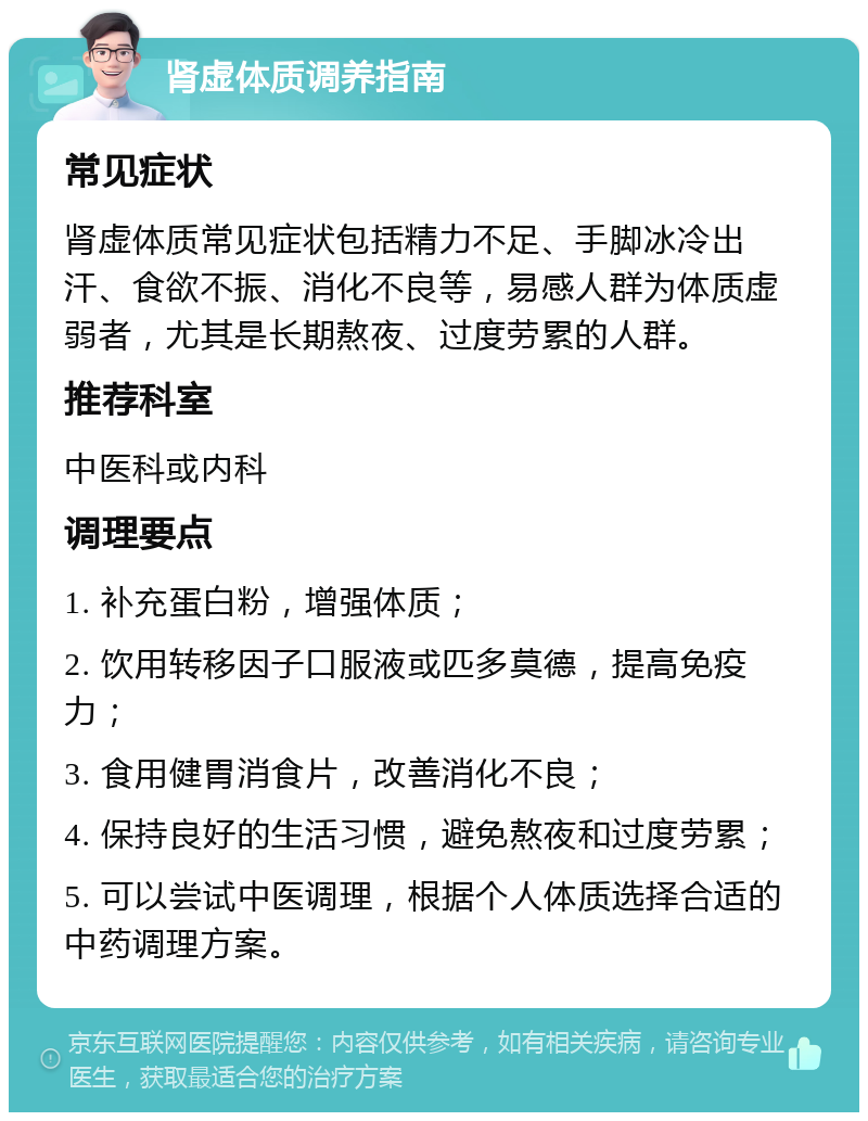 肾虚体质调养指南 常见症状 肾虚体质常见症状包括精力不足、手脚冰冷出汗、食欲不振、消化不良等，易感人群为体质虚弱者，尤其是长期熬夜、过度劳累的人群。 推荐科室 中医科或内科 调理要点 1. 补充蛋白粉，增强体质； 2. 饮用转移因子口服液或匹多莫德，提高免疫力； 3. 食用健胃消食片，改善消化不良； 4. 保持良好的生活习惯，避免熬夜和过度劳累； 5. 可以尝试中医调理，根据个人体质选择合适的中药调理方案。