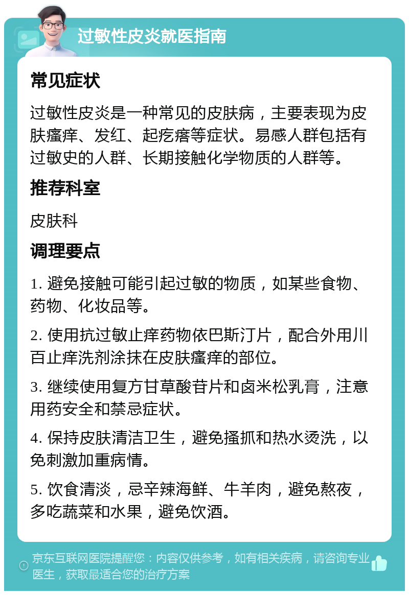 过敏性皮炎就医指南 常见症状 过敏性皮炎是一种常见的皮肤病，主要表现为皮肤瘙痒、发红、起疙瘩等症状。易感人群包括有过敏史的人群、长期接触化学物质的人群等。 推荐科室 皮肤科 调理要点 1. 避免接触可能引起过敏的物质，如某些食物、药物、化妆品等。 2. 使用抗过敏止痒药物依巴斯汀片，配合外用川百止痒洗剂涂抹在皮肤瘙痒的部位。 3. 继续使用复方甘草酸苷片和卤米松乳膏，注意用药安全和禁忌症状。 4. 保持皮肤清洁卫生，避免搔抓和热水烫洗，以免刺激加重病情。 5. 饮食清淡，忌辛辣海鲜、牛羊肉，避免熬夜，多吃蔬菜和水果，避免饮酒。