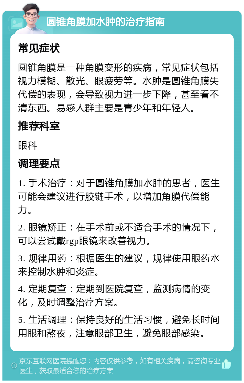 圆锥角膜加水肿的治疗指南 常见症状 圆锥角膜是一种角膜变形的疾病，常见症状包括视力模糊、散光、眼疲劳等。水肿是圆锥角膜失代偿的表现，会导致视力进一步下降，甚至看不清东西。易感人群主要是青少年和年轻人。 推荐科室 眼科 调理要点 1. 手术治疗：对于圆锥角膜加水肿的患者，医生可能会建议进行胶链手术，以增加角膜代偿能力。 2. 眼镜矫正：在手术前或不适合手术的情况下，可以尝试戴rgp眼镜来改善视力。 3. 规律用药：根据医生的建议，规律使用眼药水来控制水肿和炎症。 4. 定期复查：定期到医院复查，监测病情的变化，及时调整治疗方案。 5. 生活调理：保持良好的生活习惯，避免长时间用眼和熬夜，注意眼部卫生，避免眼部感染。