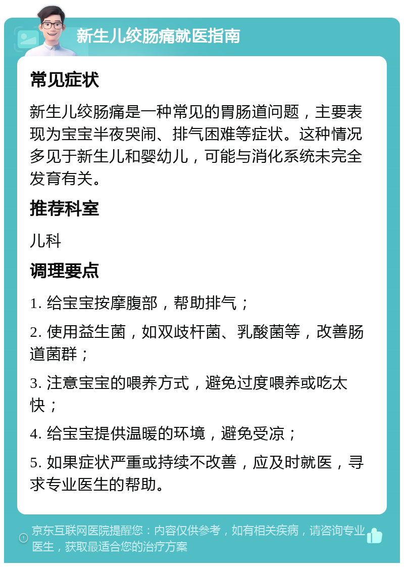 新生儿绞肠痛就医指南 常见症状 新生儿绞肠痛是一种常见的胃肠道问题，主要表现为宝宝半夜哭闹、排气困难等症状。这种情况多见于新生儿和婴幼儿，可能与消化系统未完全发育有关。 推荐科室 儿科 调理要点 1. 给宝宝按摩腹部，帮助排气； 2. 使用益生菌，如双歧杆菌、乳酸菌等，改善肠道菌群； 3. 注意宝宝的喂养方式，避免过度喂养或吃太快； 4. 给宝宝提供温暖的环境，避免受凉； 5. 如果症状严重或持续不改善，应及时就医，寻求专业医生的帮助。