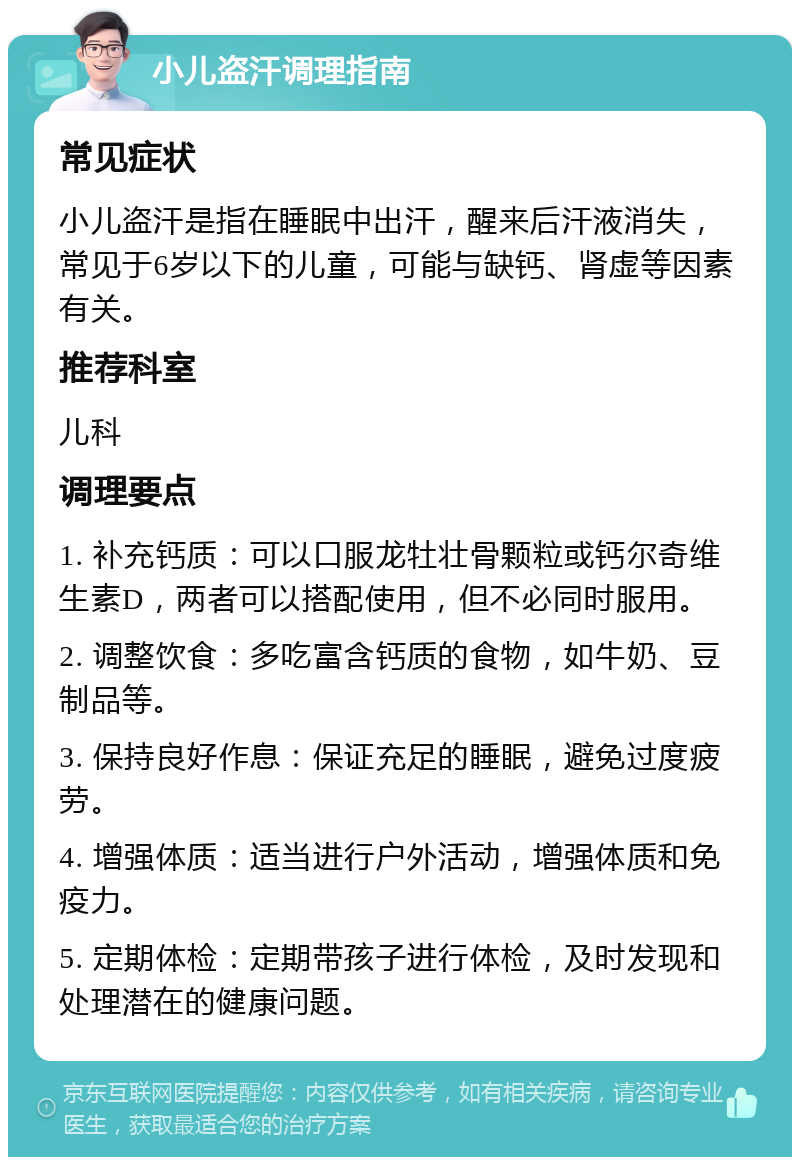 小儿盗汗调理指南 常见症状 小儿盗汗是指在睡眠中出汗，醒来后汗液消失，常见于6岁以下的儿童，可能与缺钙、肾虚等因素有关。 推荐科室 儿科 调理要点 1. 补充钙质：可以口服龙牡壮骨颗粒或钙尔奇维生素D，两者可以搭配使用，但不必同时服用。 2. 调整饮食：多吃富含钙质的食物，如牛奶、豆制品等。 3. 保持良好作息：保证充足的睡眠，避免过度疲劳。 4. 增强体质：适当进行户外活动，增强体质和免疫力。 5. 定期体检：定期带孩子进行体检，及时发现和处理潜在的健康问题。