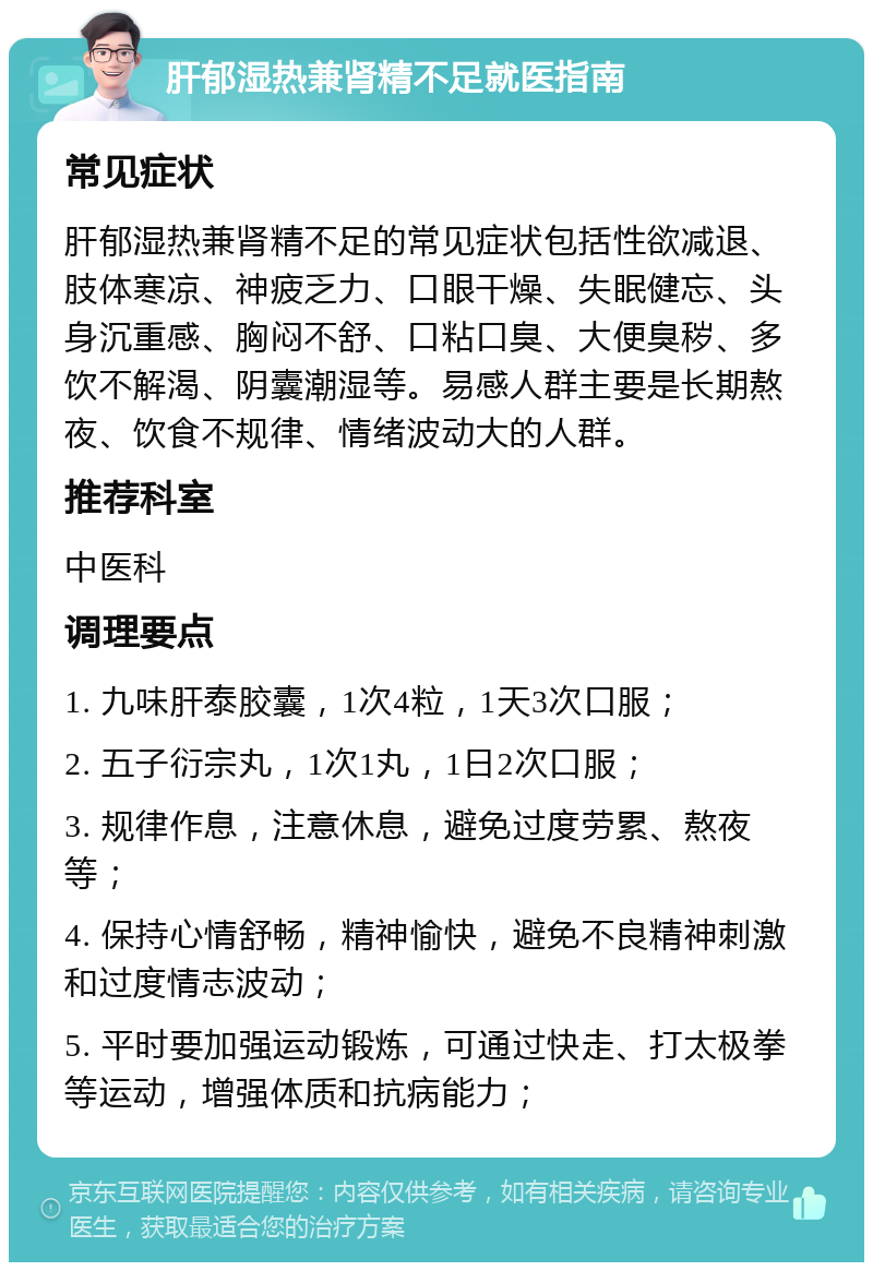 肝郁湿热兼肾精不足就医指南 常见症状 肝郁湿热兼肾精不足的常见症状包括性欲减退、肢体寒凉、神疲乏力、口眼干燥、失眠健忘、头身沉重感、胸闷不舒、口粘口臭、大便臭秽、多饮不解渴、阴囊潮湿等。易感人群主要是长期熬夜、饮食不规律、情绪波动大的人群。 推荐科室 中医科 调理要点 1. 九味肝泰胶囊，1次4粒，1天3次口服； 2. 五子衍宗丸，1次1丸，1日2次口服； 3. 规律作息，注意休息，避免过度劳累、熬夜等； 4. 保持心情舒畅，精神愉快，避免不良精神刺激和过度情志波动； 5. 平时要加强运动锻炼，可通过快走、打太极拳等运动，增强体质和抗病能力；