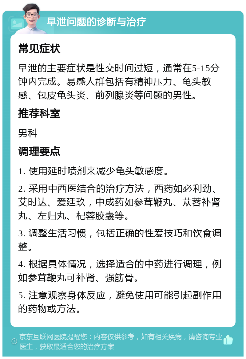 早泄问题的诊断与治疗 常见症状 早泄的主要症状是性交时间过短，通常在5-15分钟内完成。易感人群包括有精神压力、龟头敏感、包皮龟头炎、前列腺炎等问题的男性。 推荐科室 男科 调理要点 1. 使用延时喷剂来减少龟头敏感度。 2. 采用中西医结合的治疗方法，西药如必利劲、艾时达、爱廷玖，中成药如参茸鞭丸、苁蓉补肾丸、左归丸、杞蓉胶囊等。 3. 调整生活习惯，包括正确的性爱技巧和饮食调整。 4. 根据具体情况，选择适合的中药进行调理，例如参茸鞭丸可补肾、强筋骨。 5. 注意观察身体反应，避免使用可能引起副作用的药物或方法。