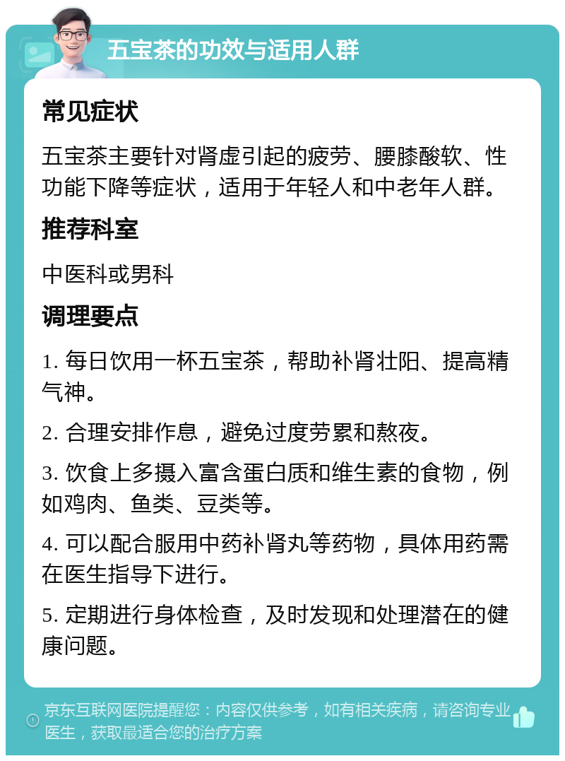 五宝茶的功效与适用人群 常见症状 五宝茶主要针对肾虚引起的疲劳、腰膝酸软、性功能下降等症状，适用于年轻人和中老年人群。 推荐科室 中医科或男科 调理要点 1. 每日饮用一杯五宝茶，帮助补肾壮阳、提高精气神。 2. 合理安排作息，避免过度劳累和熬夜。 3. 饮食上多摄入富含蛋白质和维生素的食物，例如鸡肉、鱼类、豆类等。 4. 可以配合服用中药补肾丸等药物，具体用药需在医生指导下进行。 5. 定期进行身体检查，及时发现和处理潜在的健康问题。