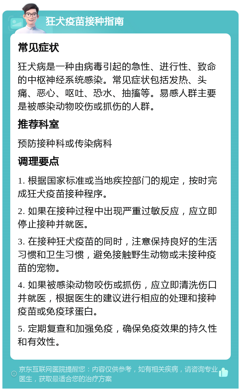 狂犬疫苗接种指南 常见症状 狂犬病是一种由病毒引起的急性、进行性、致命的中枢神经系统感染。常见症状包括发热、头痛、恶心、呕吐、恐水、抽搐等。易感人群主要是被感染动物咬伤或抓伤的人群。 推荐科室 预防接种科或传染病科 调理要点 1. 根据国家标准或当地疾控部门的规定，按时完成狂犬疫苗接种程序。 2. 如果在接种过程中出现严重过敏反应，应立即停止接种并就医。 3. 在接种狂犬疫苗的同时，注意保持良好的生活习惯和卫生习惯，避免接触野生动物或未接种疫苗的宠物。 4. 如果被感染动物咬伤或抓伤，应立即清洗伤口并就医，根据医生的建议进行相应的处理和接种疫苗或免疫球蛋白。 5. 定期复查和加强免疫，确保免疫效果的持久性和有效性。