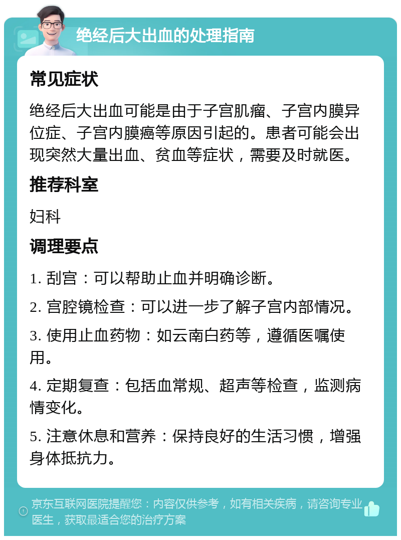 绝经后大出血的处理指南 常见症状 绝经后大出血可能是由于子宫肌瘤、子宫内膜异位症、子宫内膜癌等原因引起的。患者可能会出现突然大量出血、贫血等症状，需要及时就医。 推荐科室 妇科 调理要点 1. 刮宫：可以帮助止血并明确诊断。 2. 宫腔镜检查：可以进一步了解子宫内部情况。 3. 使用止血药物：如云南白药等，遵循医嘱使用。 4. 定期复查：包括血常规、超声等检查，监测病情变化。 5. 注意休息和营养：保持良好的生活习惯，增强身体抵抗力。