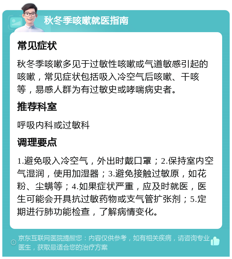 秋冬季咳嗽就医指南 常见症状 秋冬季咳嗽多见于过敏性咳嗽或气道敏感引起的咳嗽，常见症状包括吸入冷空气后咳嗽、干咳等，易感人群为有过敏史或哮喘病史者。 推荐科室 呼吸内科或过敏科 调理要点 1.避免吸入冷空气，外出时戴口罩；2.保持室内空气湿润，使用加湿器；3.避免接触过敏原，如花粉、尘螨等；4.如果症状严重，应及时就医，医生可能会开具抗过敏药物或支气管扩张剂；5.定期进行肺功能检查，了解病情变化。