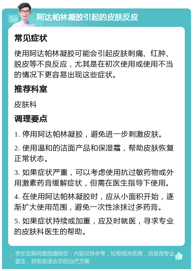 阿达帕林凝胶引起的皮肤反应 常见症状 使用阿达帕林凝胶可能会引起皮肤刺痛、红肿、脱皮等不良反应，尤其是在初次使用或使用不当的情况下更容易出现这些症状。 推荐科室 皮肤科 调理要点 1. 停用阿达帕林凝胶，避免进一步刺激皮肤。 2. 使用温和的洁面产品和保湿霜，帮助皮肤恢复正常状态。 3. 如果症状严重，可以考虑使用抗过敏药物或外用激素药膏缓解症状，但需在医生指导下使用。 4. 在使用阿达帕林凝胶时，应从小面积开始，逐渐扩大使用范围，避免一次性涂抹过多药膏。 5. 如果症状持续或加重，应及时就医，寻求专业的皮肤科医生的帮助。