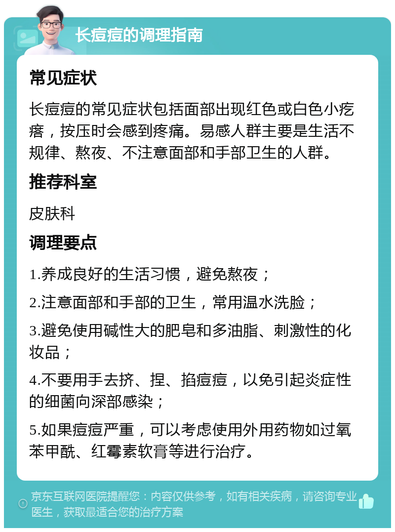 长痘痘的调理指南 常见症状 长痘痘的常见症状包括面部出现红色或白色小疙瘩，按压时会感到疼痛。易感人群主要是生活不规律、熬夜、不注意面部和手部卫生的人群。 推荐科室 皮肤科 调理要点 1.养成良好的生活习惯，避免熬夜； 2.注意面部和手部的卫生，常用温水洗脸； 3.避免使用碱性大的肥皂和多油脂、刺激性的化妆品； 4.不要用手去挤、捏、掐痘痘，以免引起炎症性的细菌向深部感染； 5.如果痘痘严重，可以考虑使用外用药物如过氧苯甲酰、红霉素软膏等进行治疗。