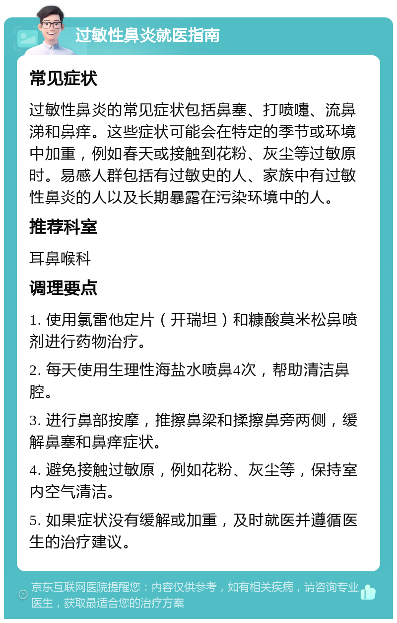 过敏性鼻炎就医指南 常见症状 过敏性鼻炎的常见症状包括鼻塞、打喷嚏、流鼻涕和鼻痒。这些症状可能会在特定的季节或环境中加重，例如春天或接触到花粉、灰尘等过敏原时。易感人群包括有过敏史的人、家族中有过敏性鼻炎的人以及长期暴露在污染环境中的人。 推荐科室 耳鼻喉科 调理要点 1. 使用氯雷他定片（开瑞坦）和糠酸莫米松鼻喷剂进行药物治疗。 2. 每天使用生理性海盐水喷鼻4次，帮助清洁鼻腔。 3. 进行鼻部按摩，推擦鼻梁和揉擦鼻旁两侧，缓解鼻塞和鼻痒症状。 4. 避免接触过敏原，例如花粉、灰尘等，保持室内空气清洁。 5. 如果症状没有缓解或加重，及时就医并遵循医生的治疗建议。