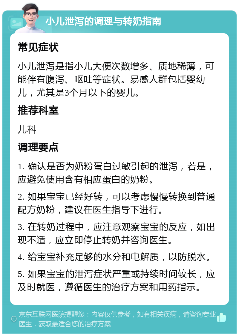 小儿泄泻的调理与转奶指南 常见症状 小儿泄泻是指小儿大便次数增多、质地稀薄，可能伴有腹泻、呕吐等症状。易感人群包括婴幼儿，尤其是3个月以下的婴儿。 推荐科室 儿科 调理要点 1. 确认是否为奶粉蛋白过敏引起的泄泻，若是，应避免使用含有相应蛋白的奶粉。 2. 如果宝宝已经好转，可以考虑慢慢转换到普通配方奶粉，建议在医生指导下进行。 3. 在转奶过程中，应注意观察宝宝的反应，如出现不适，应立即停止转奶并咨询医生。 4. 给宝宝补充足够的水分和电解质，以防脱水。 5. 如果宝宝的泄泻症状严重或持续时间较长，应及时就医，遵循医生的治疗方案和用药指示。