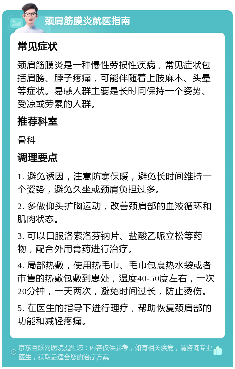 颈肩筋膜炎就医指南 常见症状 颈肩筋膜炎是一种慢性劳损性疾病，常见症状包括肩膀、脖子疼痛，可能伴随着上肢麻木、头晕等症状。易感人群主要是长时间保持一个姿势、受凉或劳累的人群。 推荐科室 骨科 调理要点 1. 避免诱因，注意防寒保暖，避免长时间维持一个姿势，避免久坐或颈肩负担过多。 2. 多做仰头扩胸运动，改善颈肩部的血液循环和肌肉状态。 3. 可以口服洛索洛芬钠片、盐酸乙哌立松等药物，配合外用膏药进行治疗。 4. 局部热敷，使用热毛巾、毛巾包裹热水袋或者市售的热敷包敷到患处，温度40-50度左右，一次20分钟，一天两次，避免时间过长，防止烫伤。 5. 在医生的指导下进行理疗，帮助恢复颈肩部的功能和减轻疼痛。