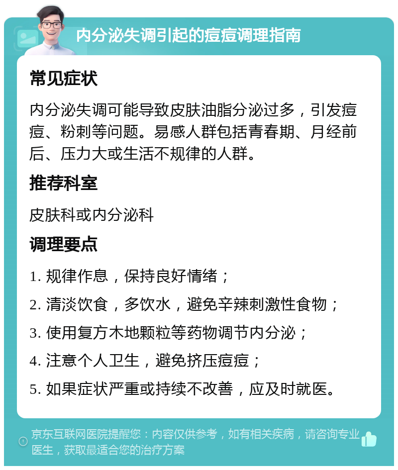 内分泌失调引起的痘痘调理指南 常见症状 内分泌失调可能导致皮肤油脂分泌过多，引发痘痘、粉刺等问题。易感人群包括青春期、月经前后、压力大或生活不规律的人群。 推荐科室 皮肤科或内分泌科 调理要点 1. 规律作息，保持良好情绪； 2. 清淡饮食，多饮水，避免辛辣刺激性食物； 3. 使用复方木地颗粒等药物调节内分泌； 4. 注意个人卫生，避免挤压痘痘； 5. 如果症状严重或持续不改善，应及时就医。