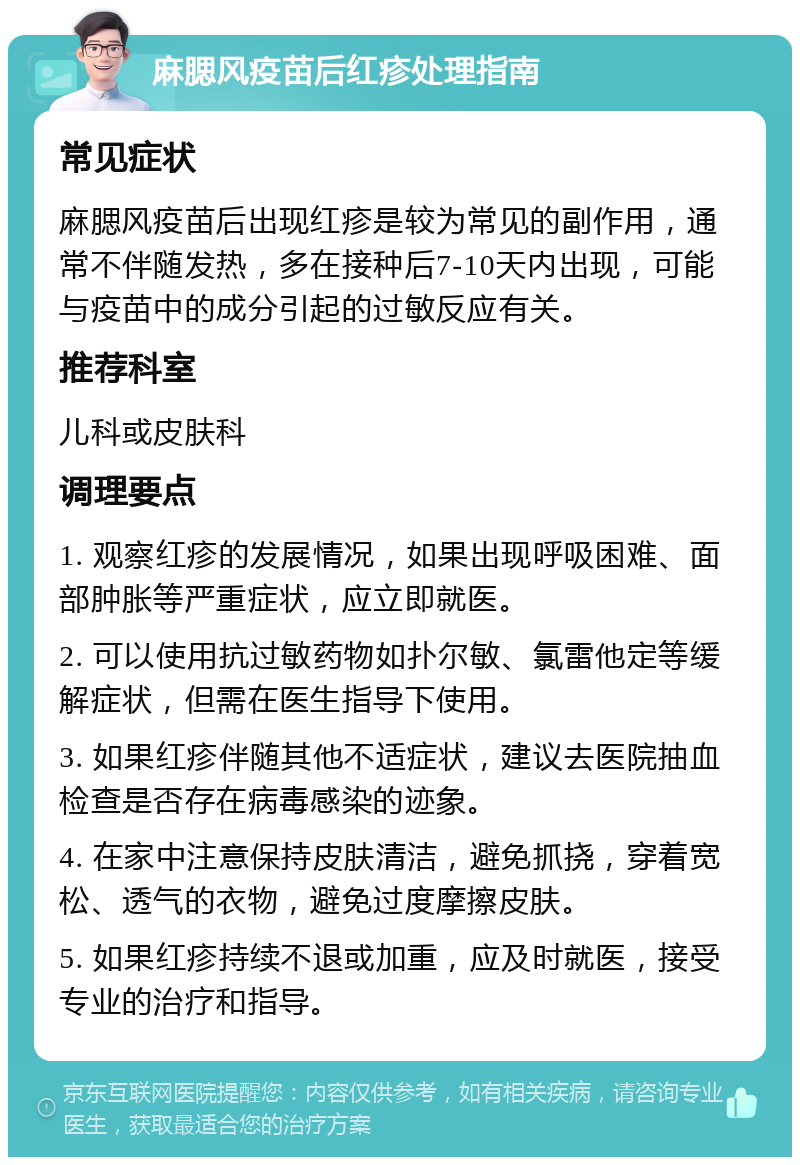 麻腮风疫苗后红疹处理指南 常见症状 麻腮风疫苗后出现红疹是较为常见的副作用，通常不伴随发热，多在接种后7-10天内出现，可能与疫苗中的成分引起的过敏反应有关。 推荐科室 儿科或皮肤科 调理要点 1. 观察红疹的发展情况，如果出现呼吸困难、面部肿胀等严重症状，应立即就医。 2. 可以使用抗过敏药物如扑尔敏、氯雷他定等缓解症状，但需在医生指导下使用。 3. 如果红疹伴随其他不适症状，建议去医院抽血检查是否存在病毒感染的迹象。 4. 在家中注意保持皮肤清洁，避免抓挠，穿着宽松、透气的衣物，避免过度摩擦皮肤。 5. 如果红疹持续不退或加重，应及时就医，接受专业的治疗和指导。