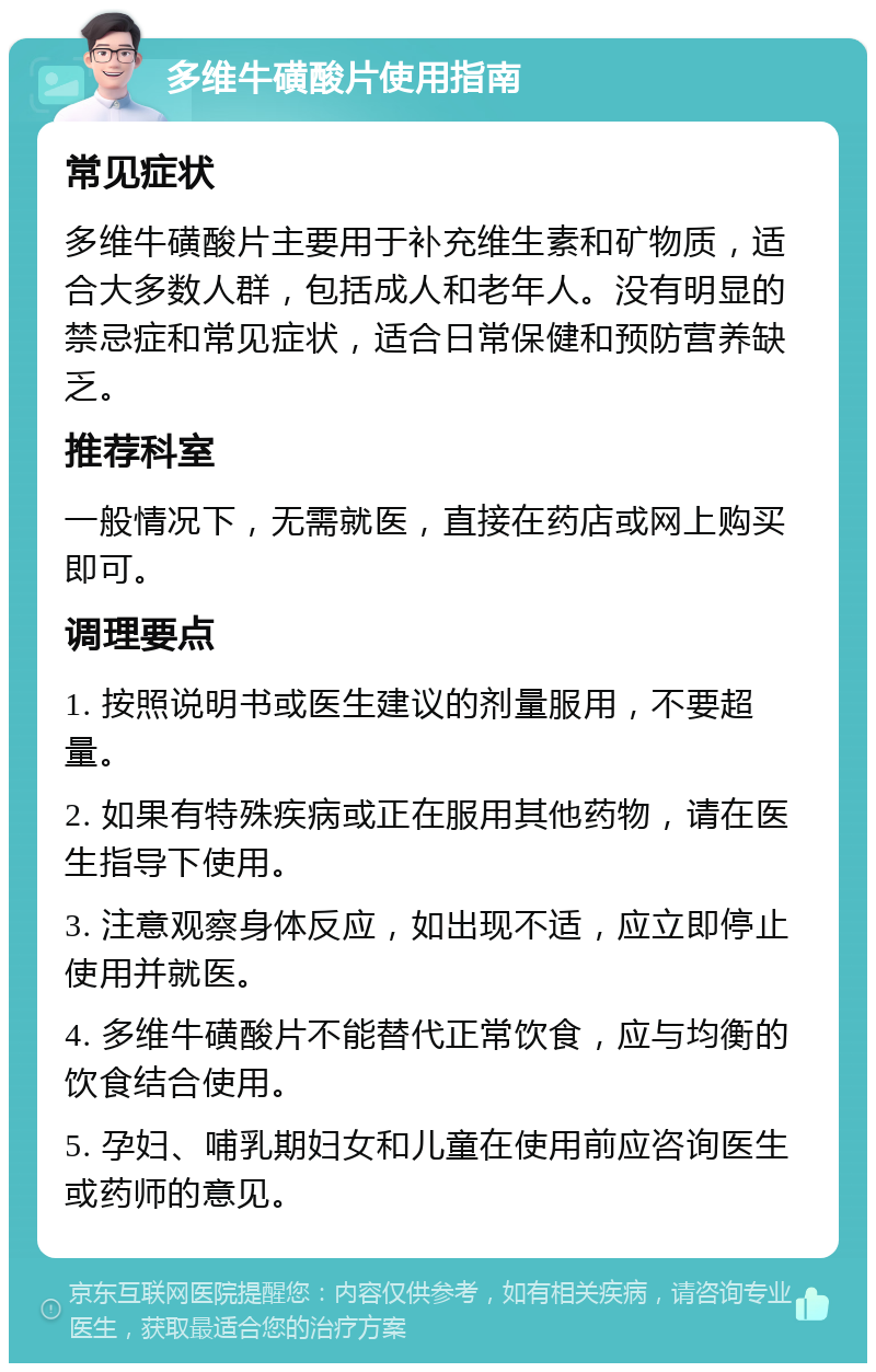 多维牛磺酸片使用指南 常见症状 多维牛磺酸片主要用于补充维生素和矿物质，适合大多数人群，包括成人和老年人。没有明显的禁忌症和常见症状，适合日常保健和预防营养缺乏。 推荐科室 一般情况下，无需就医，直接在药店或网上购买即可。 调理要点 1. 按照说明书或医生建议的剂量服用，不要超量。 2. 如果有特殊疾病或正在服用其他药物，请在医生指导下使用。 3. 注意观察身体反应，如出现不适，应立即停止使用并就医。 4. 多维牛磺酸片不能替代正常饮食，应与均衡的饮食结合使用。 5. 孕妇、哺乳期妇女和儿童在使用前应咨询医生或药师的意见。