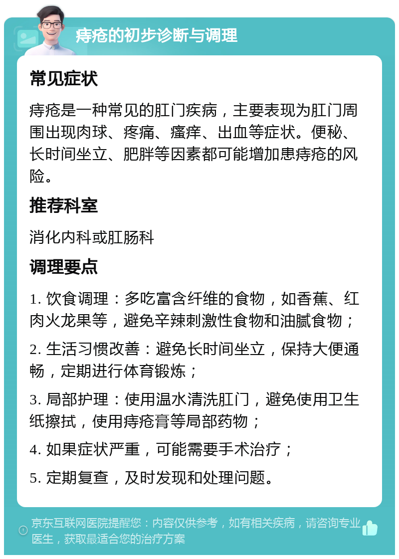 痔疮的初步诊断与调理 常见症状 痔疮是一种常见的肛门疾病，主要表现为肛门周围出现肉球、疼痛、瘙痒、出血等症状。便秘、长时间坐立、肥胖等因素都可能增加患痔疮的风险。 推荐科室 消化内科或肛肠科 调理要点 1. 饮食调理：多吃富含纤维的食物，如香蕉、红肉火龙果等，避免辛辣刺激性食物和油腻食物； 2. 生活习惯改善：避免长时间坐立，保持大便通畅，定期进行体育锻炼； 3. 局部护理：使用温水清洗肛门，避免使用卫生纸擦拭，使用痔疮膏等局部药物； 4. 如果症状严重，可能需要手术治疗； 5. 定期复查，及时发现和处理问题。