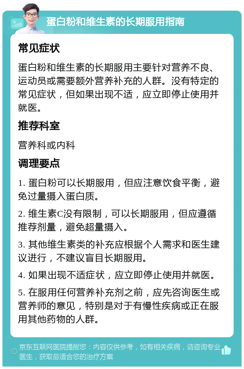 蛋白粉和维生素的长期服用指南 常见症状 蛋白粉和维生素的长期服用主要针对营养不良、运动员或需要额外营养补充的人群。没有特定的常见症状，但如果出现不适，应立即停止使用并就医。 推荐科室 营养科或内科 调理要点 1. 蛋白粉可以长期服用，但应注意饮食平衡，避免过量摄入蛋白质。 2. 维生素C没有限制，可以长期服用，但应遵循推荐剂量，避免超量摄入。 3. 其他维生素类的补充应根据个人需求和医生建议进行，不建议盲目长期服用。 4. 如果出现不适症状，应立即停止使用并就医。 5. 在服用任何营养补充剂之前，应先咨询医生或营养师的意见，特别是对于有慢性疾病或正在服用其他药物的人群。