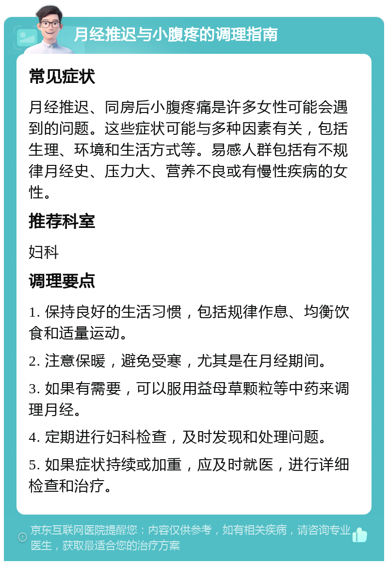 月经推迟与小腹疼的调理指南 常见症状 月经推迟、同房后小腹疼痛是许多女性可能会遇到的问题。这些症状可能与多种因素有关，包括生理、环境和生活方式等。易感人群包括有不规律月经史、压力大、营养不良或有慢性疾病的女性。 推荐科室 妇科 调理要点 1. 保持良好的生活习惯，包括规律作息、均衡饮食和适量运动。 2. 注意保暖，避免受寒，尤其是在月经期间。 3. 如果有需要，可以服用益母草颗粒等中药来调理月经。 4. 定期进行妇科检查，及时发现和处理问题。 5. 如果症状持续或加重，应及时就医，进行详细检查和治疗。