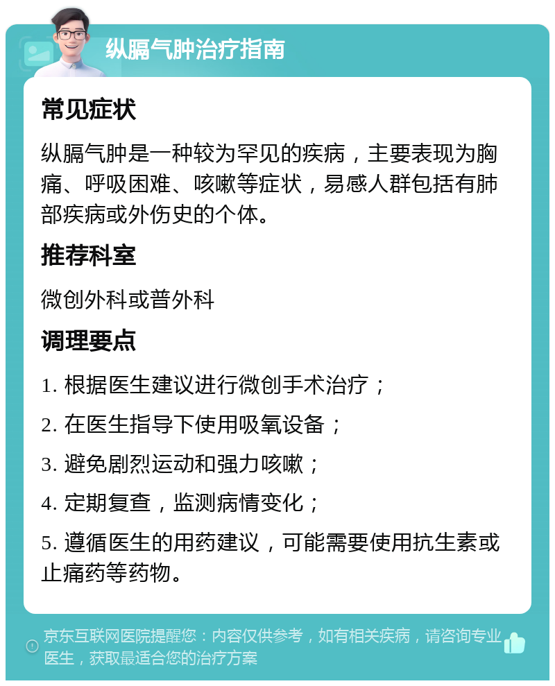 纵膈气肿治疗指南 常见症状 纵膈气肿是一种较为罕见的疾病，主要表现为胸痛、呼吸困难、咳嗽等症状，易感人群包括有肺部疾病或外伤史的个体。 推荐科室 微创外科或普外科 调理要点 1. 根据医生建议进行微创手术治疗； 2. 在医生指导下使用吸氧设备； 3. 避免剧烈运动和强力咳嗽； 4. 定期复查，监测病情变化； 5. 遵循医生的用药建议，可能需要使用抗生素或止痛药等药物。