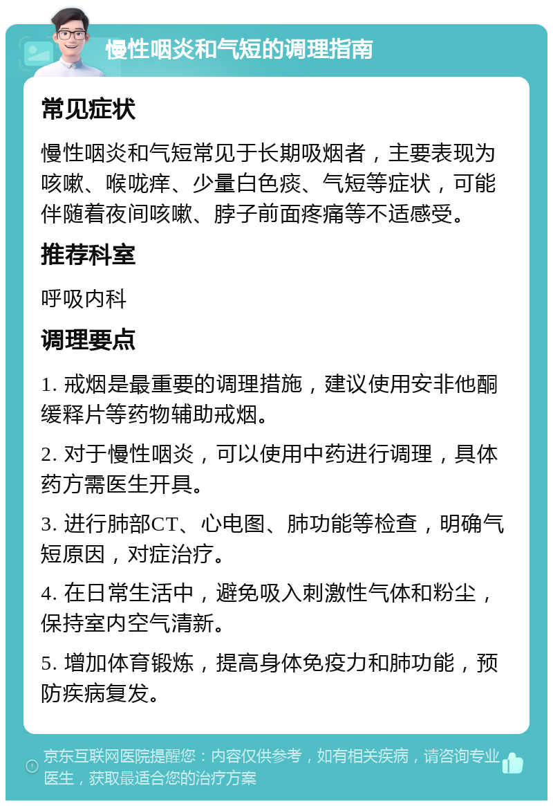 慢性咽炎和气短的调理指南 常见症状 慢性咽炎和气短常见于长期吸烟者，主要表现为咳嗽、喉咙痒、少量白色痰、气短等症状，可能伴随着夜间咳嗽、脖子前面疼痛等不适感受。 推荐科室 呼吸内科 调理要点 1. 戒烟是最重要的调理措施，建议使用安非他酮缓释片等药物辅助戒烟。 2. 对于慢性咽炎，可以使用中药进行调理，具体药方需医生开具。 3. 进行肺部CT、心电图、肺功能等检查，明确气短原因，对症治疗。 4. 在日常生活中，避免吸入刺激性气体和粉尘，保持室内空气清新。 5. 增加体育锻炼，提高身体免疫力和肺功能，预防疾病复发。