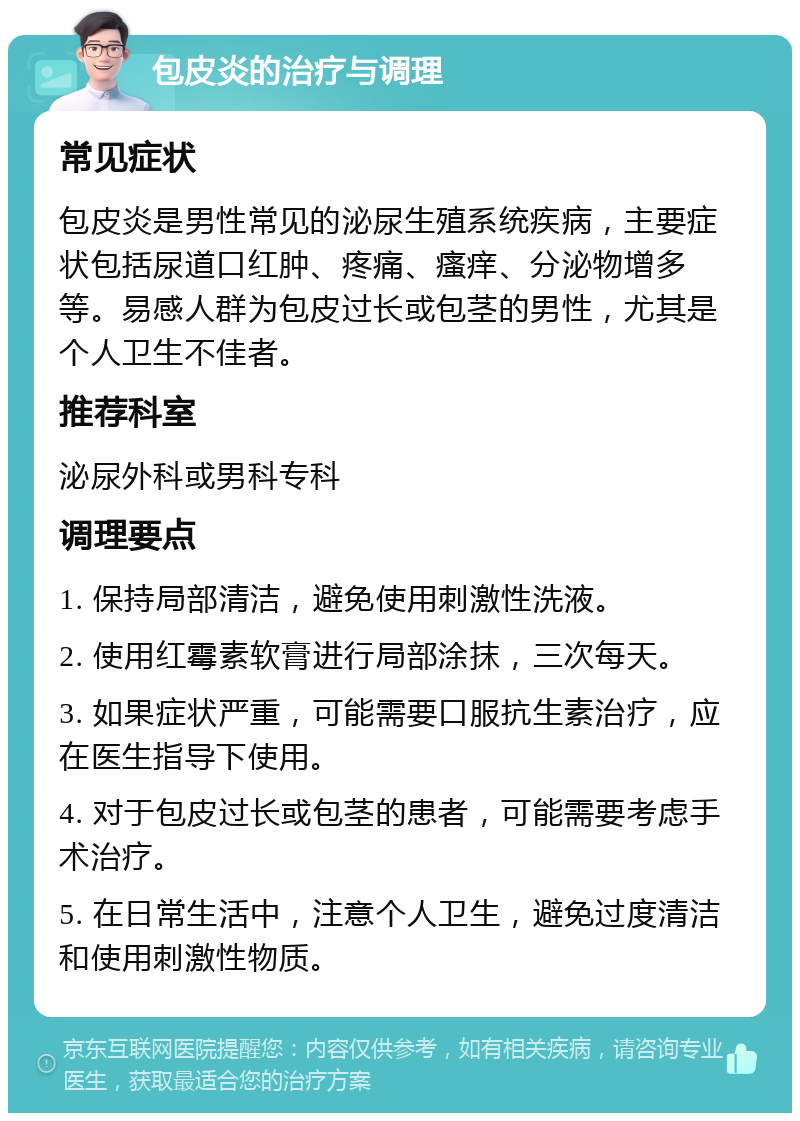 包皮炎的治疗与调理 常见症状 包皮炎是男性常见的泌尿生殖系统疾病，主要症状包括尿道口红肿、疼痛、瘙痒、分泌物增多等。易感人群为包皮过长或包茎的男性，尤其是个人卫生不佳者。 推荐科室 泌尿外科或男科专科 调理要点 1. 保持局部清洁，避免使用刺激性洗液。 2. 使用红霉素软膏进行局部涂抹，三次每天。 3. 如果症状严重，可能需要口服抗生素治疗，应在医生指导下使用。 4. 对于包皮过长或包茎的患者，可能需要考虑手术治疗。 5. 在日常生活中，注意个人卫生，避免过度清洁和使用刺激性物质。