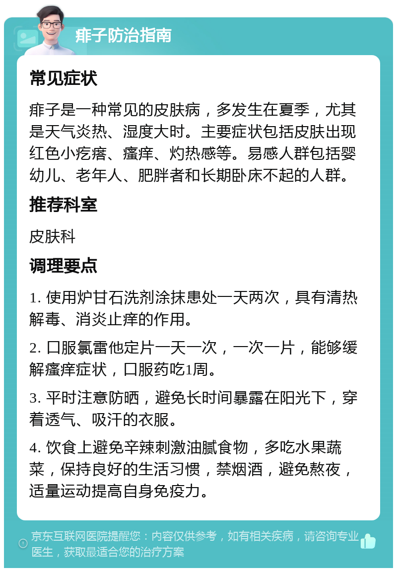 痱子防治指南 常见症状 痱子是一种常见的皮肤病，多发生在夏季，尤其是天气炎热、湿度大时。主要症状包括皮肤出现红色小疙瘩、瘙痒、灼热感等。易感人群包括婴幼儿、老年人、肥胖者和长期卧床不起的人群。 推荐科室 皮肤科 调理要点 1. 使用炉甘石洗剂涂抹患处一天两次，具有清热解毒、消炎止痒的作用。 2. 口服氯雷他定片一天一次，一次一片，能够缓解瘙痒症状，口服药吃1周。 3. 平时注意防晒，避免长时间暴露在阳光下，穿着透气、吸汗的衣服。 4. 饮食上避免辛辣刺激油腻食物，多吃水果蔬菜，保持良好的生活习惯，禁烟酒，避免熬夜，适量运动提高自身免疫力。