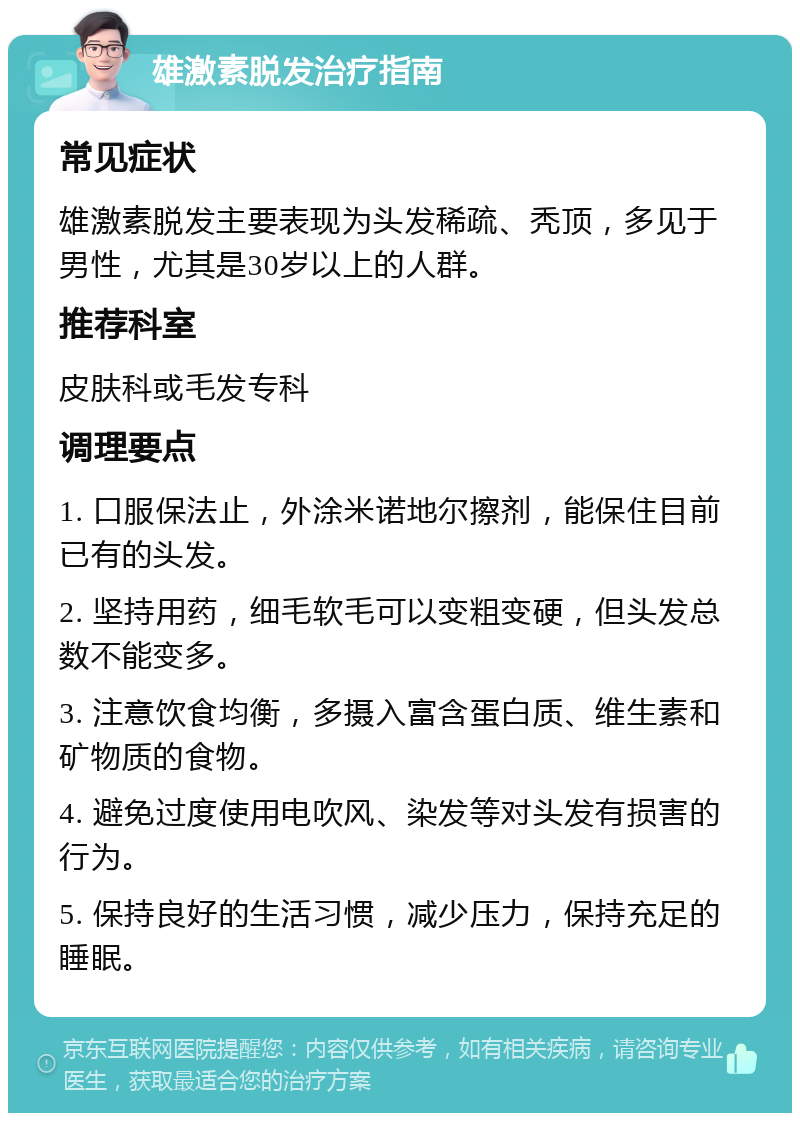 雄激素脱发治疗指南 常见症状 雄激素脱发主要表现为头发稀疏、秃顶，多见于男性，尤其是30岁以上的人群。 推荐科室 皮肤科或毛发专科 调理要点 1. 口服保法止，外涂米诺地尔擦剂，能保住目前已有的头发。 2. 坚持用药，细毛软毛可以变粗变硬，但头发总数不能变多。 3. 注意饮食均衡，多摄入富含蛋白质、维生素和矿物质的食物。 4. 避免过度使用电吹风、染发等对头发有损害的行为。 5. 保持良好的生活习惯，减少压力，保持充足的睡眠。