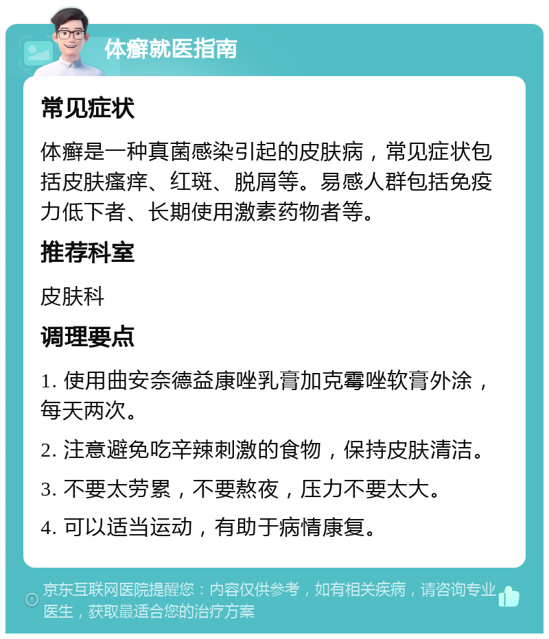 体癣就医指南 常见症状 体癣是一种真菌感染引起的皮肤病，常见症状包括皮肤瘙痒、红斑、脱屑等。易感人群包括免疫力低下者、长期使用激素药物者等。 推荐科室 皮肤科 调理要点 1. 使用曲安奈德益康唑乳膏加克霉唑软膏外涂，每天两次。 2. 注意避免吃辛辣刺激的食物，保持皮肤清洁。 3. 不要太劳累，不要熬夜，压力不要太大。 4. 可以适当运动，有助于病情康复。