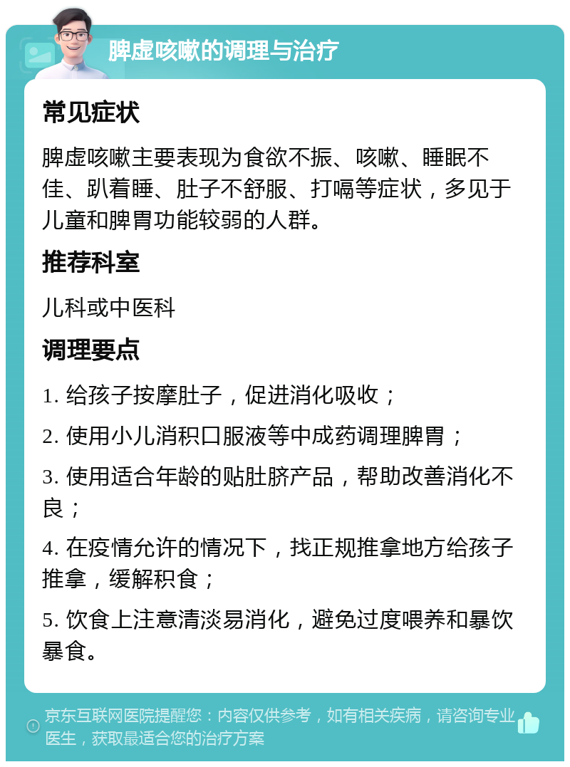 脾虚咳嗽的调理与治疗 常见症状 脾虚咳嗽主要表现为食欲不振、咳嗽、睡眠不佳、趴着睡、肚子不舒服、打嗝等症状，多见于儿童和脾胃功能较弱的人群。 推荐科室 儿科或中医科 调理要点 1. 给孩子按摩肚子，促进消化吸收； 2. 使用小儿消积口服液等中成药调理脾胃； 3. 使用适合年龄的贴肚脐产品，帮助改善消化不良； 4. 在疫情允许的情况下，找正规推拿地方给孩子推拿，缓解积食； 5. 饮食上注意清淡易消化，避免过度喂养和暴饮暴食。