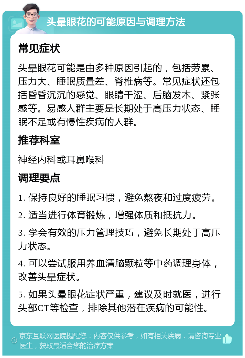 头晕眼花的可能原因与调理方法 常见症状 头晕眼花可能是由多种原因引起的，包括劳累、压力大、睡眠质量差、脊椎病等。常见症状还包括昏昏沉沉的感觉、眼睛干涩、后脑发木、紧张感等。易感人群主要是长期处于高压力状态、睡眠不足或有慢性疾病的人群。 推荐科室 神经内科或耳鼻喉科 调理要点 1. 保持良好的睡眠习惯，避免熬夜和过度疲劳。 2. 适当进行体育锻炼，增强体质和抵抗力。 3. 学会有效的压力管理技巧，避免长期处于高压力状态。 4. 可以尝试服用养血清脑颗粒等中药调理身体，改善头晕症状。 5. 如果头晕眼花症状严重，建议及时就医，进行头部CT等检查，排除其他潜在疾病的可能性。