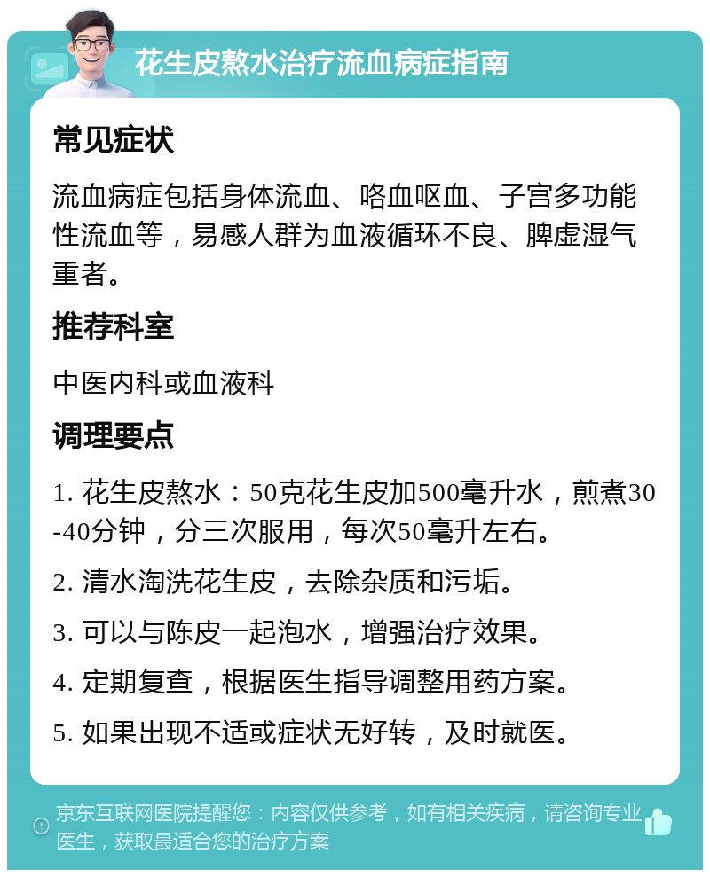 花生皮熬水治疗流血病症指南 常见症状 流血病症包括身体流血、咯血呕血、子宫多功能性流血等，易感人群为血液循环不良、脾虚湿气重者。 推荐科室 中医内科或血液科 调理要点 1. 花生皮熬水：50克花生皮加500毫升水，煎煮30-40分钟，分三次服用，每次50毫升左右。 2. 清水淘洗花生皮，去除杂质和污垢。 3. 可以与陈皮一起泡水，增强治疗效果。 4. 定期复查，根据医生指导调整用药方案。 5. 如果出现不适或症状无好转，及时就医。