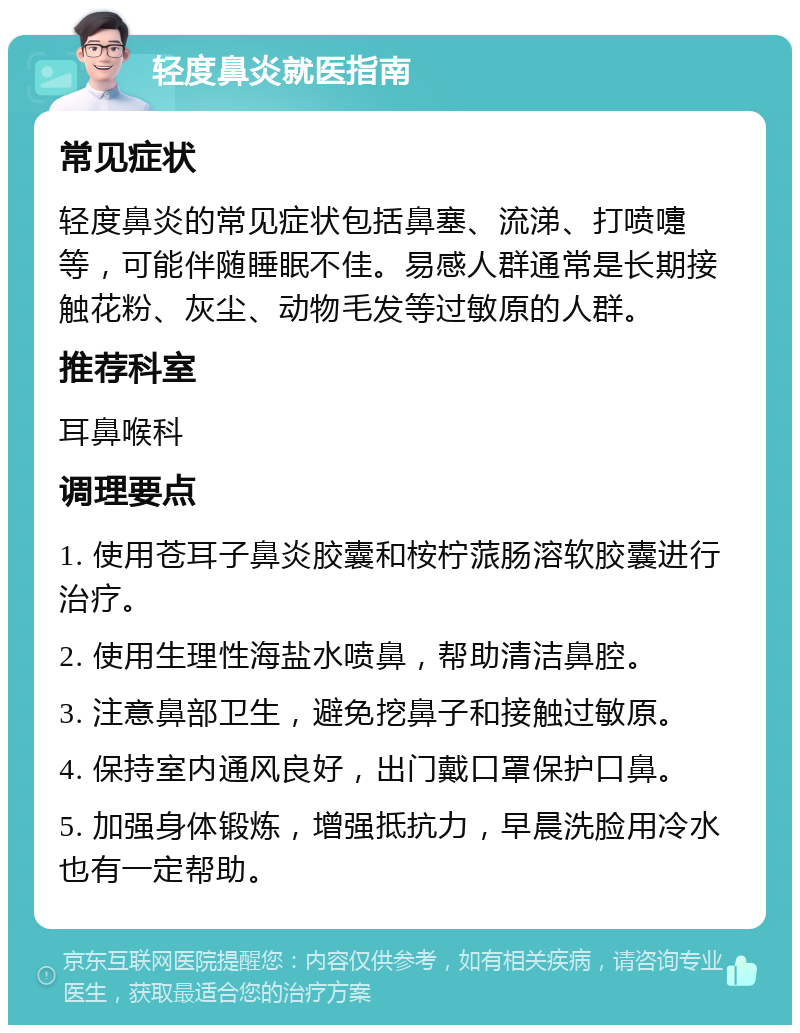 轻度鼻炎就医指南 常见症状 轻度鼻炎的常见症状包括鼻塞、流涕、打喷嚏等，可能伴随睡眠不佳。易感人群通常是长期接触花粉、灰尘、动物毛发等过敏原的人群。 推荐科室 耳鼻喉科 调理要点 1. 使用苍耳子鼻炎胶囊和桉柠蒎肠溶软胶囊进行治疗。 2. 使用生理性海盐水喷鼻，帮助清洁鼻腔。 3. 注意鼻部卫生，避免挖鼻子和接触过敏原。 4. 保持室内通风良好，出门戴口罩保护口鼻。 5. 加强身体锻炼，增强抵抗力，早晨洗脸用冷水也有一定帮助。