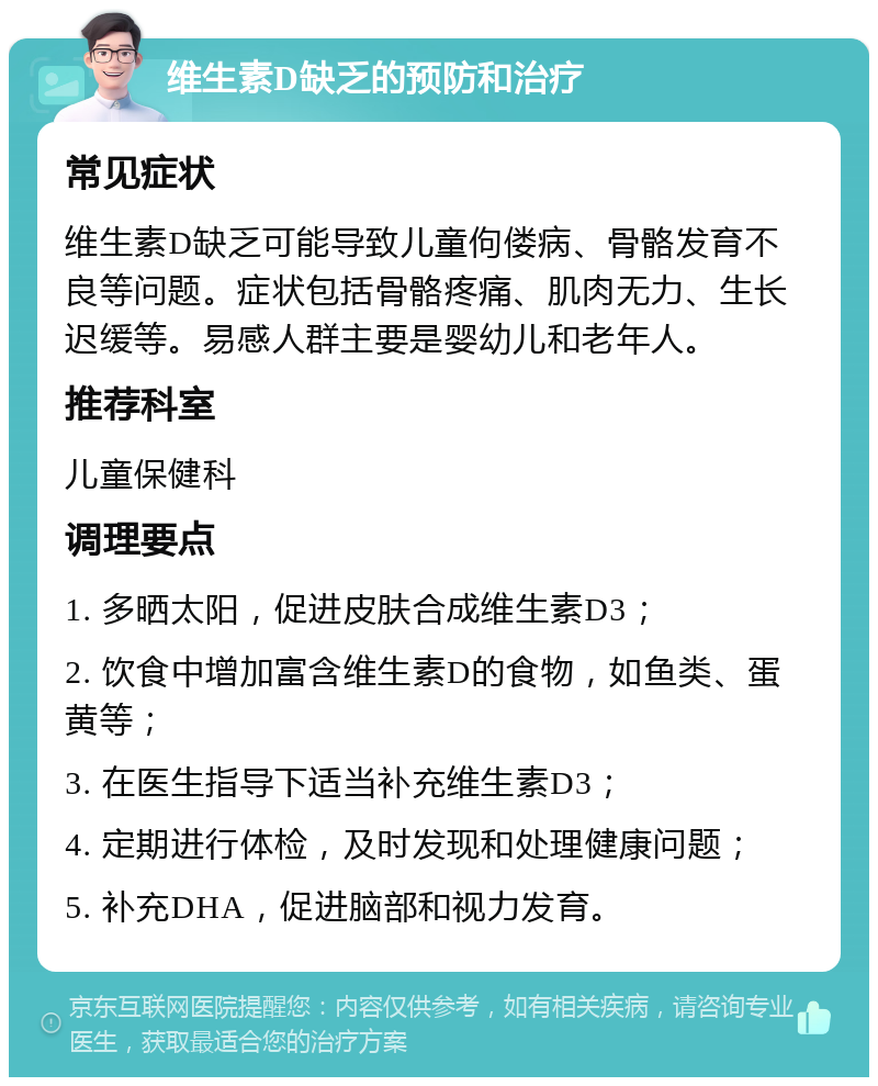 维生素D缺乏的预防和治疗 常见症状 维生素D缺乏可能导致儿童佝偻病、骨骼发育不良等问题。症状包括骨骼疼痛、肌肉无力、生长迟缓等。易感人群主要是婴幼儿和老年人。 推荐科室 儿童保健科 调理要点 1. 多晒太阳，促进皮肤合成维生素D3； 2. 饮食中增加富含维生素D的食物，如鱼类、蛋黄等； 3. 在医生指导下适当补充维生素D3； 4. 定期进行体检，及时发现和处理健康问题； 5. 补充DHA，促进脑部和视力发育。