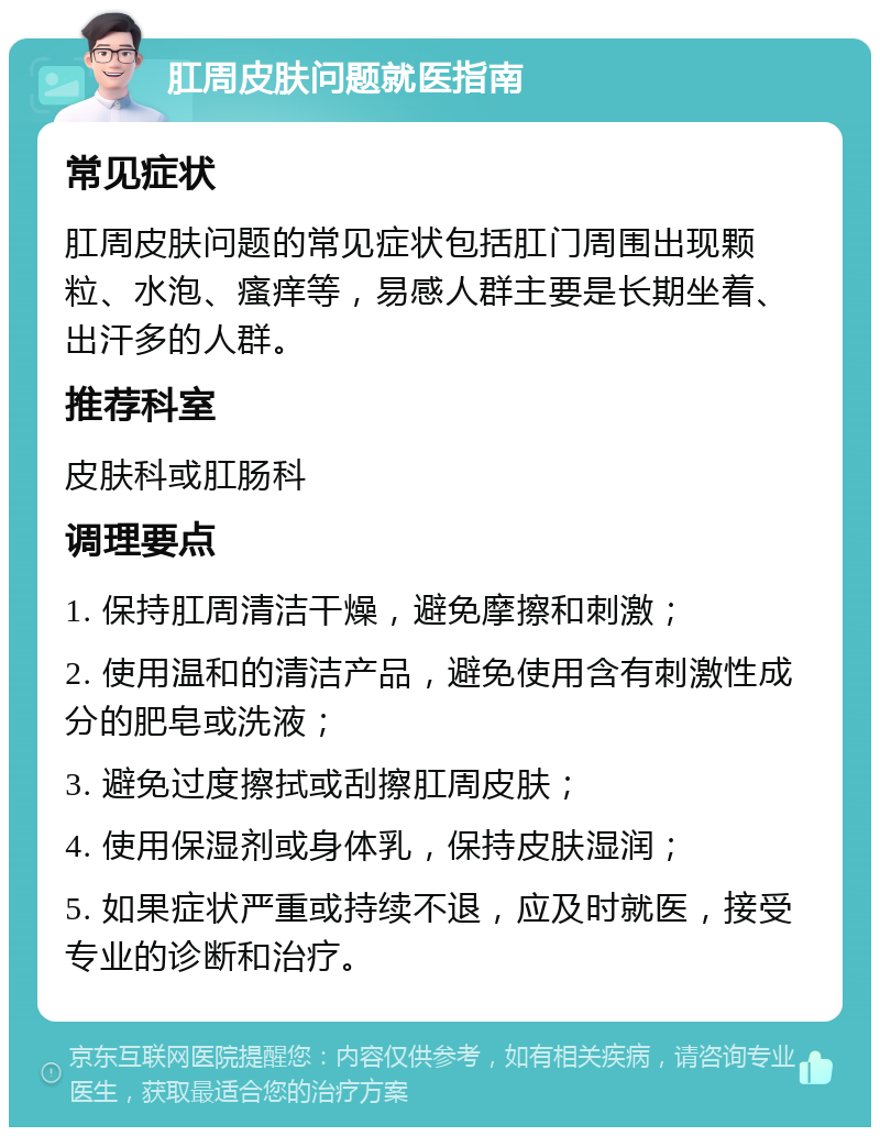 肛周皮肤问题就医指南 常见症状 肛周皮肤问题的常见症状包括肛门周围出现颗粒、水泡、瘙痒等，易感人群主要是长期坐着、出汗多的人群。 推荐科室 皮肤科或肛肠科 调理要点 1. 保持肛周清洁干燥，避免摩擦和刺激； 2. 使用温和的清洁产品，避免使用含有刺激性成分的肥皂或洗液； 3. 避免过度擦拭或刮擦肛周皮肤； 4. 使用保湿剂或身体乳，保持皮肤湿润； 5. 如果症状严重或持续不退，应及时就医，接受专业的诊断和治疗。