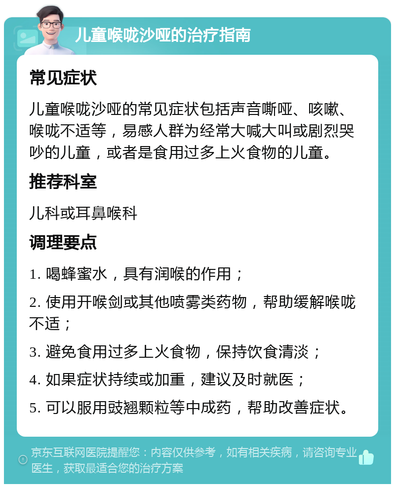 儿童喉咙沙哑的治疗指南 常见症状 儿童喉咙沙哑的常见症状包括声音嘶哑、咳嗽、喉咙不适等，易感人群为经常大喊大叫或剧烈哭吵的儿童，或者是食用过多上火食物的儿童。 推荐科室 儿科或耳鼻喉科 调理要点 1. 喝蜂蜜水，具有润喉的作用； 2. 使用开喉剑或其他喷雾类药物，帮助缓解喉咙不适； 3. 避免食用过多上火食物，保持饮食清淡； 4. 如果症状持续或加重，建议及时就医； 5. 可以服用豉翘颗粒等中成药，帮助改善症状。