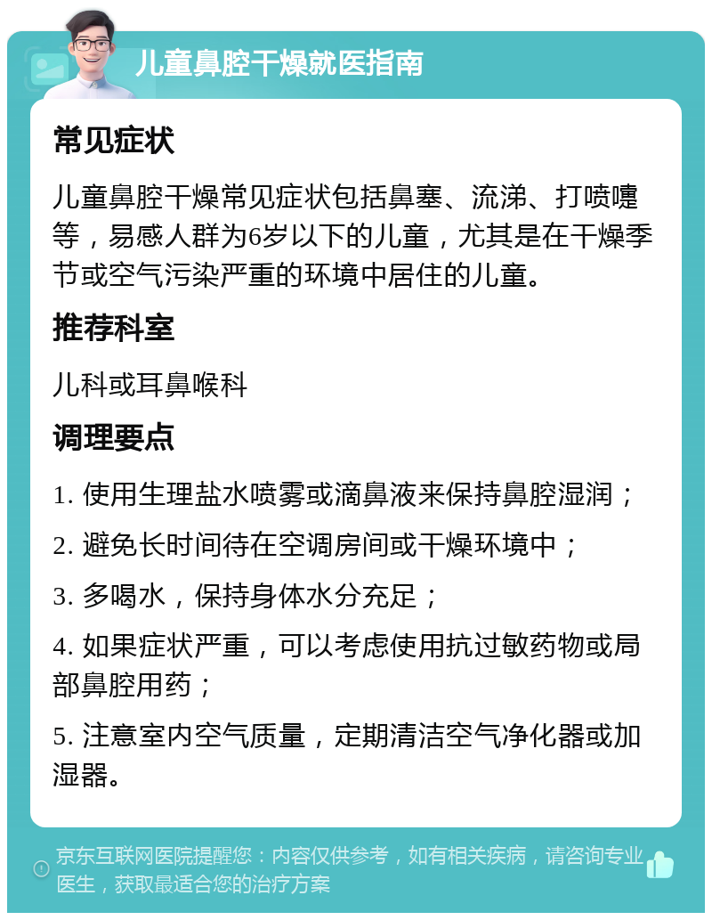 儿童鼻腔干燥就医指南 常见症状 儿童鼻腔干燥常见症状包括鼻塞、流涕、打喷嚏等，易感人群为6岁以下的儿童，尤其是在干燥季节或空气污染严重的环境中居住的儿童。 推荐科室 儿科或耳鼻喉科 调理要点 1. 使用生理盐水喷雾或滴鼻液来保持鼻腔湿润； 2. 避免长时间待在空调房间或干燥环境中； 3. 多喝水，保持身体水分充足； 4. 如果症状严重，可以考虑使用抗过敏药物或局部鼻腔用药； 5. 注意室内空气质量，定期清洁空气净化器或加湿器。