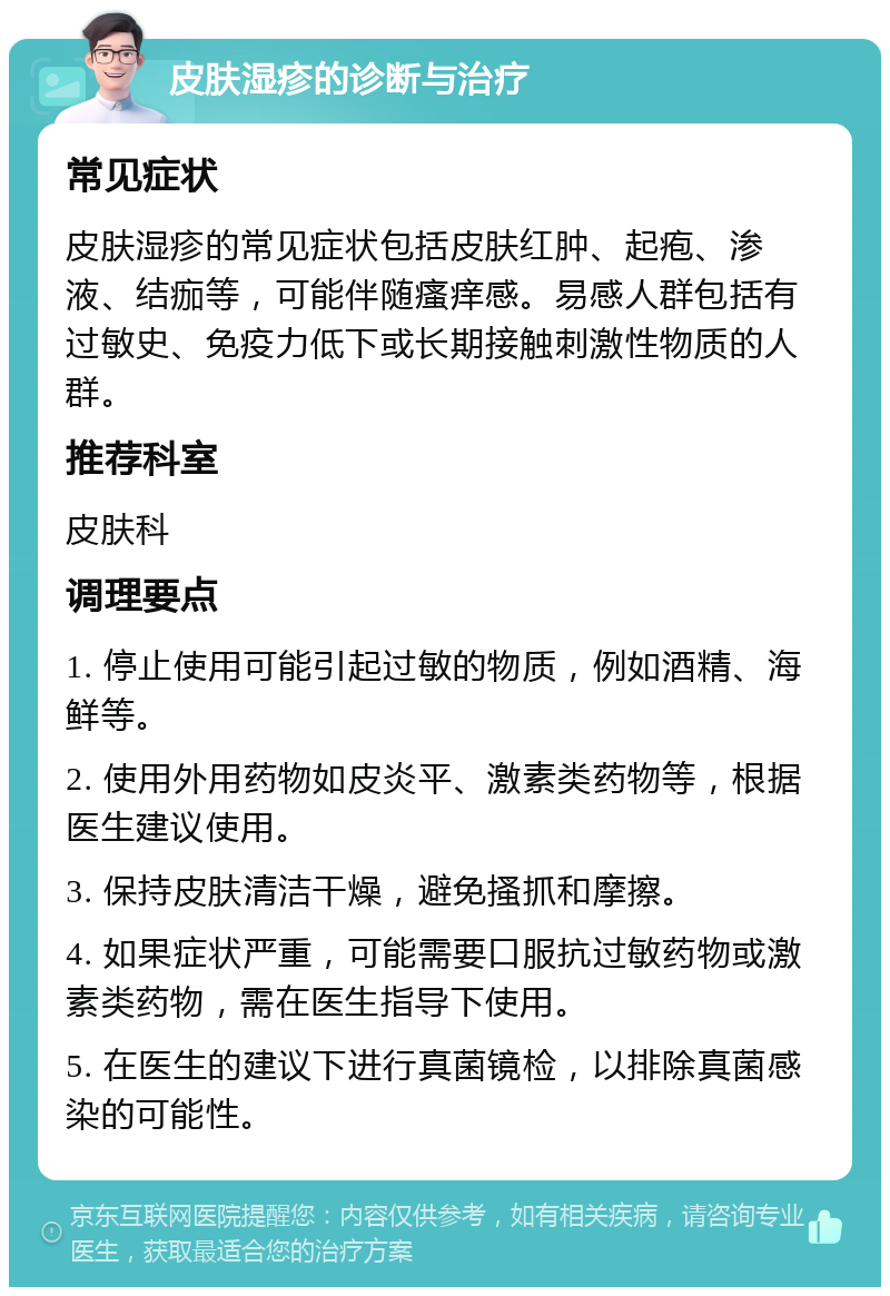 皮肤湿疹的诊断与治疗 常见症状 皮肤湿疹的常见症状包括皮肤红肿、起疱、渗液、结痂等，可能伴随瘙痒感。易感人群包括有过敏史、免疫力低下或长期接触刺激性物质的人群。 推荐科室 皮肤科 调理要点 1. 停止使用可能引起过敏的物质，例如酒精、海鲜等。 2. 使用外用药物如皮炎平、激素类药物等，根据医生建议使用。 3. 保持皮肤清洁干燥，避免搔抓和摩擦。 4. 如果症状严重，可能需要口服抗过敏药物或激素类药物，需在医生指导下使用。 5. 在医生的建议下进行真菌镜检，以排除真菌感染的可能性。