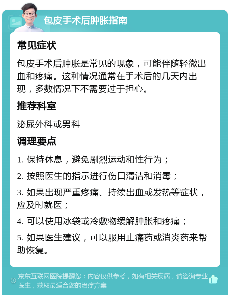 包皮手术后肿胀指南 常见症状 包皮手术后肿胀是常见的现象，可能伴随轻微出血和疼痛。这种情况通常在手术后的几天内出现，多数情况下不需要过于担心。 推荐科室 泌尿外科或男科 调理要点 1. 保持休息，避免剧烈运动和性行为； 2. 按照医生的指示进行伤口清洁和消毒； 3. 如果出现严重疼痛、持续出血或发热等症状，应及时就医； 4. 可以使用冰袋或冷敷物缓解肿胀和疼痛； 5. 如果医生建议，可以服用止痛药或消炎药来帮助恢复。