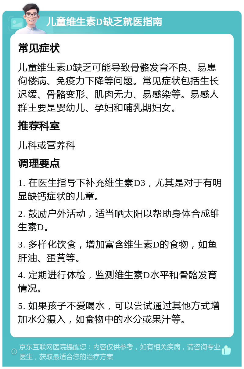 儿童维生素D缺乏就医指南 常见症状 儿童维生素D缺乏可能导致骨骼发育不良、易患佝偻病、免疫力下降等问题。常见症状包括生长迟缓、骨骼变形、肌肉无力、易感染等。易感人群主要是婴幼儿、孕妇和哺乳期妇女。 推荐科室 儿科或营养科 调理要点 1. 在医生指导下补充维生素D3，尤其是对于有明显缺钙症状的儿童。 2. 鼓励户外活动，适当晒太阳以帮助身体合成维生素D。 3. 多样化饮食，增加富含维生素D的食物，如鱼肝油、蛋黄等。 4. 定期进行体检，监测维生素D水平和骨骼发育情况。 5. 如果孩子不爱喝水，可以尝试通过其他方式增加水分摄入，如食物中的水分或果汁等。