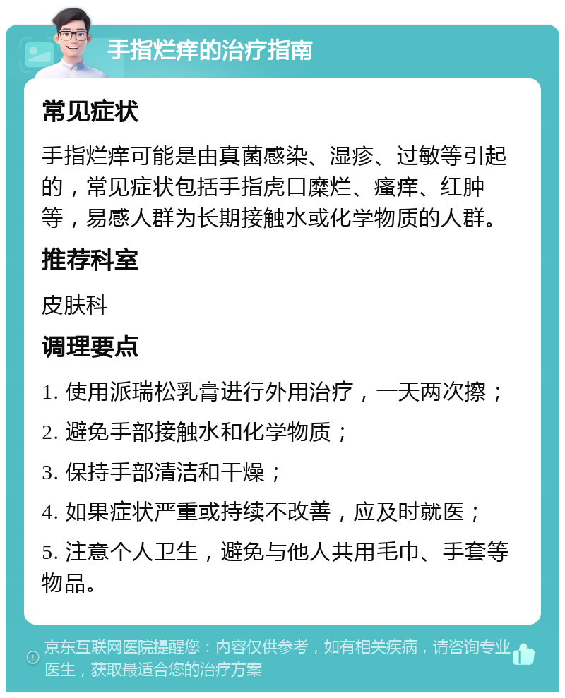 手指烂痒的治疗指南 常见症状 手指烂痒可能是由真菌感染、湿疹、过敏等引起的，常见症状包括手指虎口糜烂、瘙痒、红肿等，易感人群为长期接触水或化学物质的人群。 推荐科室 皮肤科 调理要点 1. 使用派瑞松乳膏进行外用治疗，一天两次擦； 2. 避免手部接触水和化学物质； 3. 保持手部清洁和干燥； 4. 如果症状严重或持续不改善，应及时就医； 5. 注意个人卫生，避免与他人共用毛巾、手套等物品。