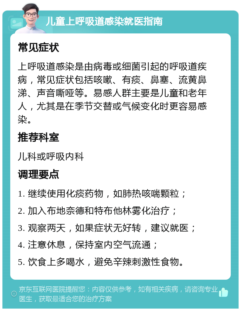 儿童上呼吸道感染就医指南 常见症状 上呼吸道感染是由病毒或细菌引起的呼吸道疾病，常见症状包括咳嗽、有痰、鼻塞、流黄鼻涕、声音嘶哑等。易感人群主要是儿童和老年人，尤其是在季节交替或气候变化时更容易感染。 推荐科室 儿科或呼吸内科 调理要点 1. 继续使用化痰药物，如肺热咳喘颗粒； 2. 加入布地奈德和特布他林雾化治疗； 3. 观察两天，如果症状无好转，建议就医； 4. 注意休息，保持室内空气流通； 5. 饮食上多喝水，避免辛辣刺激性食物。