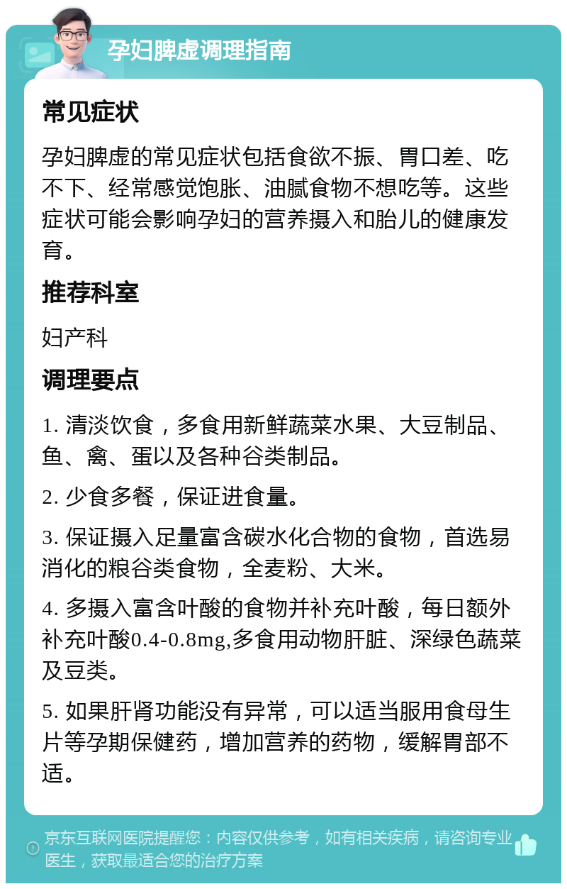 孕妇脾虚调理指南 常见症状 孕妇脾虚的常见症状包括食欲不振、胃口差、吃不下、经常感觉饱胀、油腻食物不想吃等。这些症状可能会影响孕妇的营养摄入和胎儿的健康发育。 推荐科室 妇产科 调理要点 1. 清淡饮食，多食用新鲜蔬菜水果、大豆制品、鱼、禽、蛋以及各种谷类制品。 2. 少食多餐，保证进食量。 3. 保证摄入足量富含碳水化合物的食物，首选易消化的粮谷类食物，全麦粉、大米。 4. 多摄入富含叶酸的食物并补充叶酸，每日额外补充叶酸0.4-0.8mg,多食用动物肝脏、深绿色蔬菜及豆类。 5. 如果肝肾功能没有异常，可以适当服用食母生片等孕期保健药，增加营养的药物，缓解胃部不适。