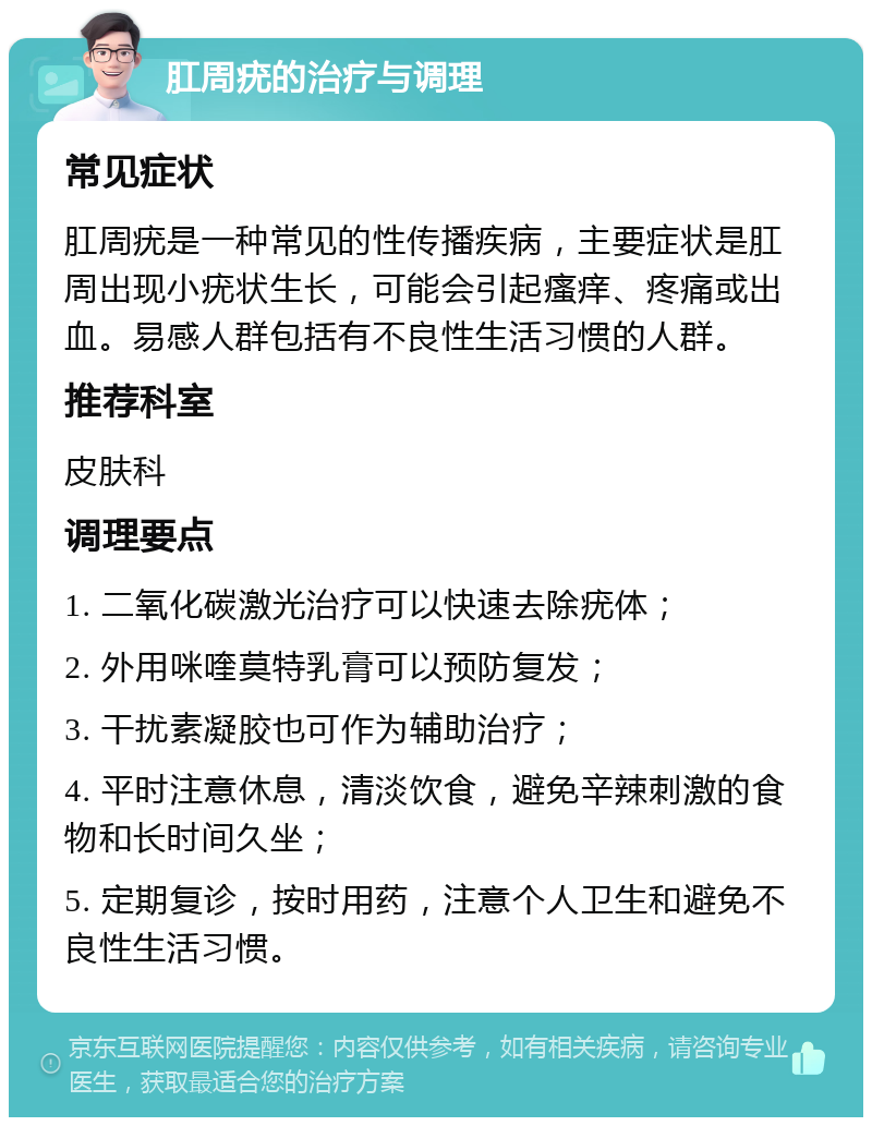 肛周疣的治疗与调理 常见症状 肛周疣是一种常见的性传播疾病，主要症状是肛周出现小疣状生长，可能会引起瘙痒、疼痛或出血。易感人群包括有不良性生活习惯的人群。 推荐科室 皮肤科 调理要点 1. 二氧化碳激光治疗可以快速去除疣体； 2. 外用咪喹莫特乳膏可以预防复发； 3. 干扰素凝胶也可作为辅助治疗； 4. 平时注意休息，清淡饮食，避免辛辣刺激的食物和长时间久坐； 5. 定期复诊，按时用药，注意个人卫生和避免不良性生活习惯。