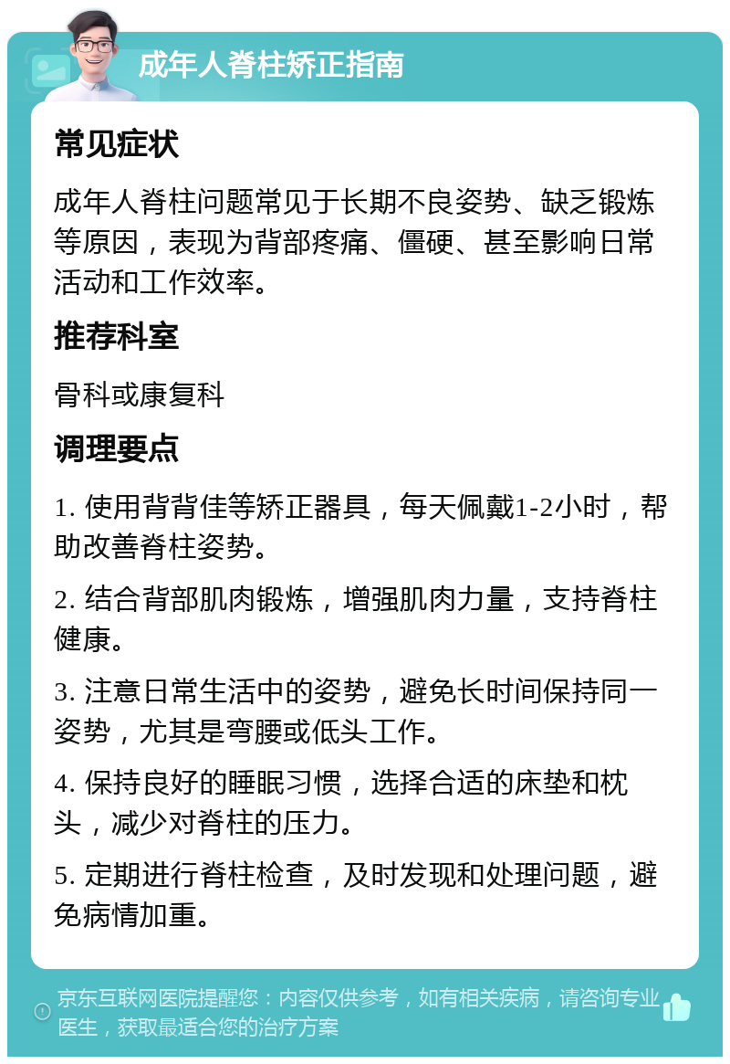 成年人脊柱矫正指南 常见症状 成年人脊柱问题常见于长期不良姿势、缺乏锻炼等原因，表现为背部疼痛、僵硬、甚至影响日常活动和工作效率。 推荐科室 骨科或康复科 调理要点 1. 使用背背佳等矫正器具，每天佩戴1-2小时，帮助改善脊柱姿势。 2. 结合背部肌肉锻炼，增强肌肉力量，支持脊柱健康。 3. 注意日常生活中的姿势，避免长时间保持同一姿势，尤其是弯腰或低头工作。 4. 保持良好的睡眠习惯，选择合适的床垫和枕头，减少对脊柱的压力。 5. 定期进行脊柱检查，及时发现和处理问题，避免病情加重。