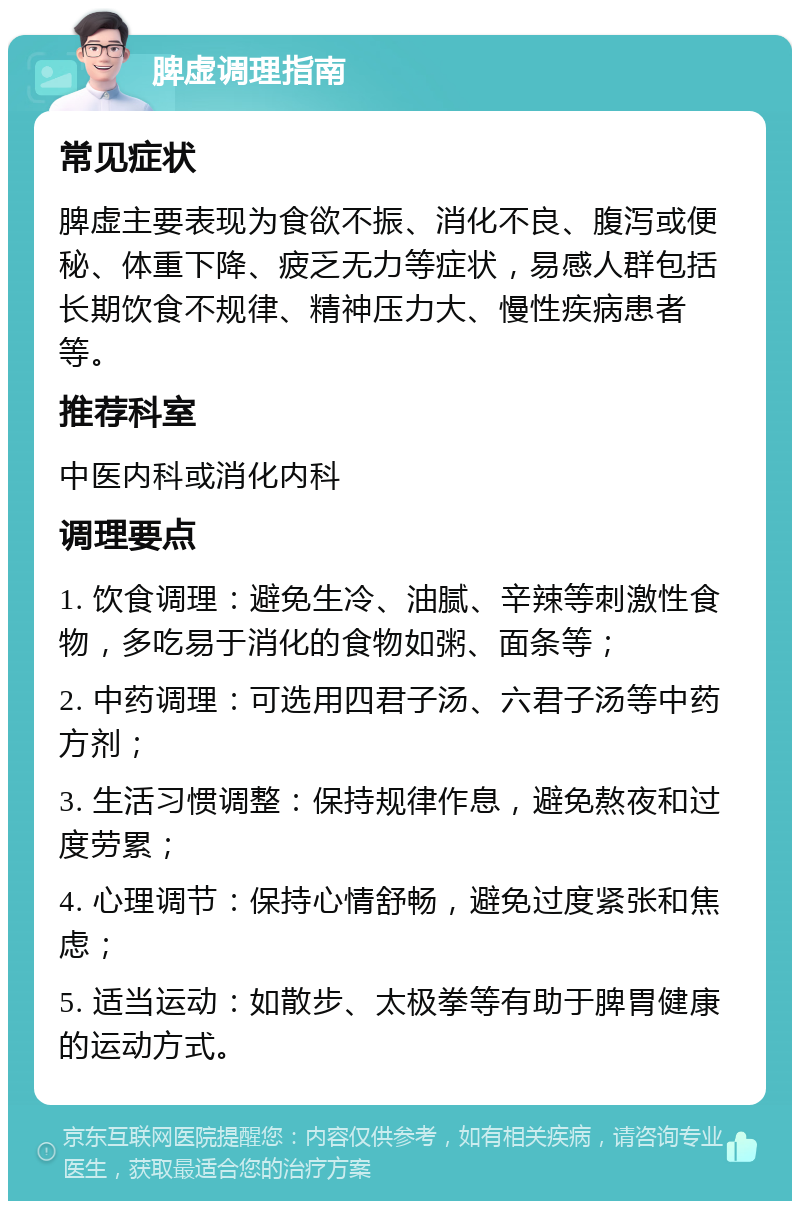 脾虚调理指南 常见症状 脾虚主要表现为食欲不振、消化不良、腹泻或便秘、体重下降、疲乏无力等症状，易感人群包括长期饮食不规律、精神压力大、慢性疾病患者等。 推荐科室 中医内科或消化内科 调理要点 1. 饮食调理：避免生冷、油腻、辛辣等刺激性食物，多吃易于消化的食物如粥、面条等； 2. 中药调理：可选用四君子汤、六君子汤等中药方剂； 3. 生活习惯调整：保持规律作息，避免熬夜和过度劳累； 4. 心理调节：保持心情舒畅，避免过度紧张和焦虑； 5. 适当运动：如散步、太极拳等有助于脾胃健康的运动方式。