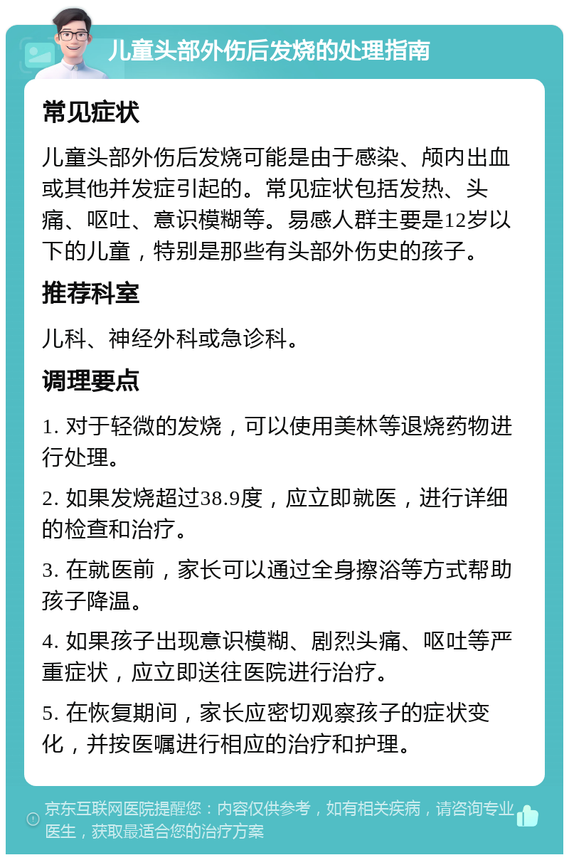 儿童头部外伤后发烧的处理指南 常见症状 儿童头部外伤后发烧可能是由于感染、颅内出血或其他并发症引起的。常见症状包括发热、头痛、呕吐、意识模糊等。易感人群主要是12岁以下的儿童，特别是那些有头部外伤史的孩子。 推荐科室 儿科、神经外科或急诊科。 调理要点 1. 对于轻微的发烧，可以使用美林等退烧药物进行处理。 2. 如果发烧超过38.9度，应立即就医，进行详细的检查和治疗。 3. 在就医前，家长可以通过全身擦浴等方式帮助孩子降温。 4. 如果孩子出现意识模糊、剧烈头痛、呕吐等严重症状，应立即送往医院进行治疗。 5. 在恢复期间，家长应密切观察孩子的症状变化，并按医嘱进行相应的治疗和护理。